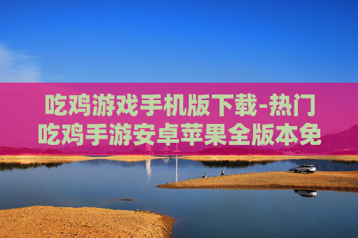 吃鸡游戏手机版下载-热门吃鸡手游安卓苹果全版本免费下