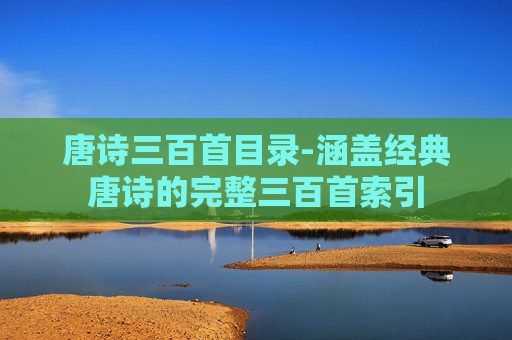 唐诗三百首目录-涵盖经典唐诗的完整三百首索引