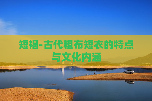 短褐-古代粗布短衣的特点与文化内涵