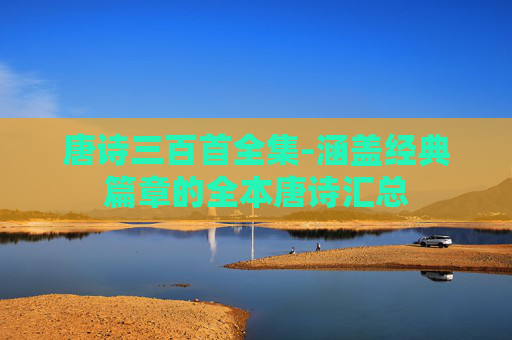 唐诗三百首全集-涵盖经典篇章的全本唐诗汇总