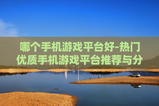 哪个手机游戏平台好-热门优质手机游戏平台推荐与分析