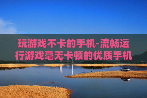 玩游戏不卡的手机-流畅运行游戏毫无卡顿的优质手机