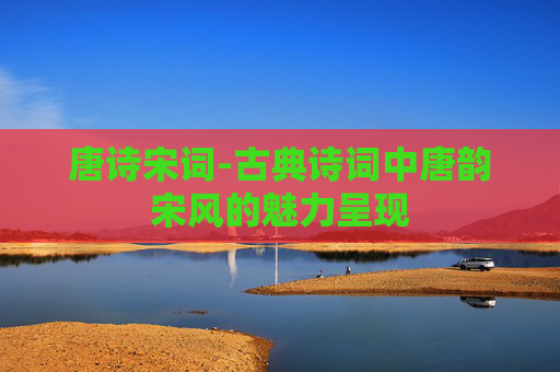 唐诗宋词-古典诗词中唐韵宋风的魅力呈现