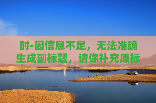 时-因信息不足，无法准确生成副标题，请你补充原标题的相关内容或对“时”进行更详细的说明。