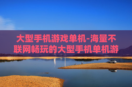 大型手机游戏单机-海量不联网畅玩的大型手机单机游戏