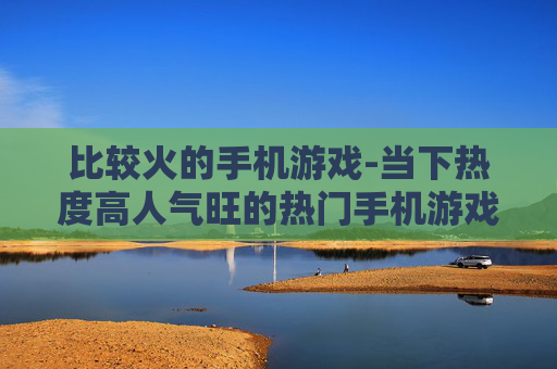 比较火的手机游戏-当下热度高人气旺的热门手机游戏