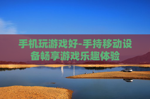 手机玩游戏好-手持移动设备畅享游戏乐趣体验