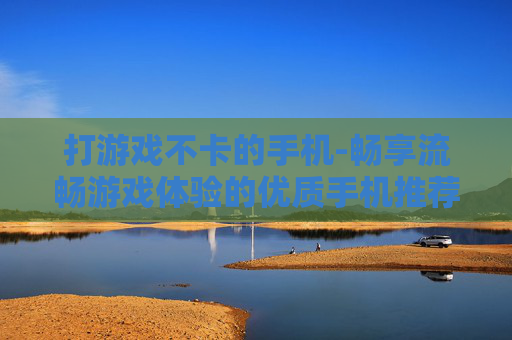 打游戏不卡的手机-畅享流畅游戏体验的优质手机推荐