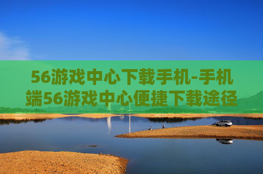 56游戏中心下载手机-手机端56游戏中心便捷下载途径