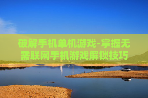 破解手机单机游戏-掌握无需联网手机游戏解锁技巧