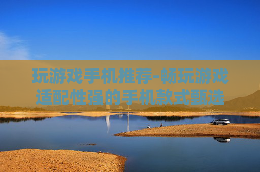 玩游戏手机推荐-畅玩游戏适配性强的手机款式甄选