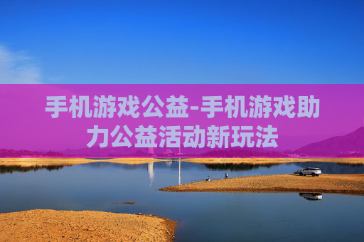 手机游戏公益-手机游戏助力公益活动新玩法