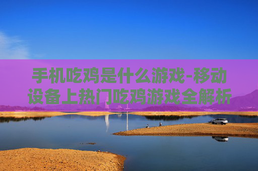 手机吃鸡是什么游戏-移动设备上热门吃鸡游戏全解析