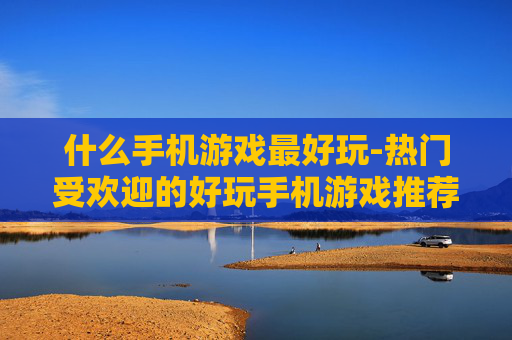 什么手机游戏最好玩-热门受欢迎的好玩手机游戏推荐