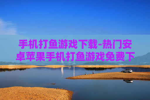 手机打鱼游戏下载-热门安卓苹果手机打鱼游戏免费下载渠道