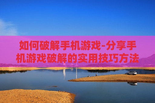 如何破解手机游戏-分享手机游戏破解的实用技巧方法