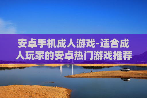 安卓手机成人游戏-适合成人玩家的安卓热门游戏推荐