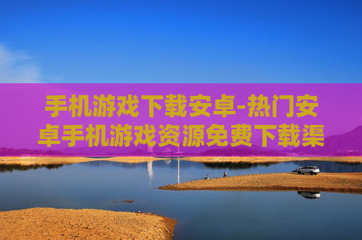 手机游戏下载安卓-热门安卓手机游戏资源免费下载渠道