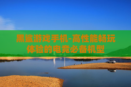 黑鲨游戏手机-高性能畅玩体验的电竞必备机型