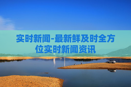 实时新闻-最新鲜及时全方位实时新闻资讯