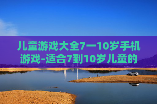儿童游戏大全7一10岁手机游戏-适合7到10岁儿童的热门手机趣味游戏