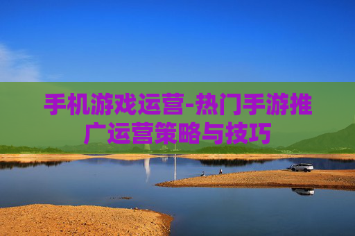 手机游戏运营-热门手游推广运营策略与技巧 手机游戏运营-热门手游推广运营策略与技巧