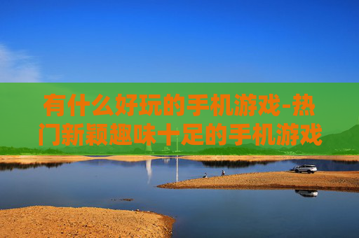 有什么好玩的手机游戏-热门新颖趣味十足的手机游戏推荐