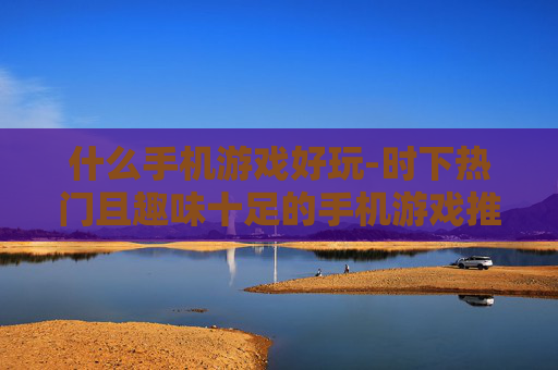 什么手机游戏好玩-时下热门且趣味十足的手机游戏推荐