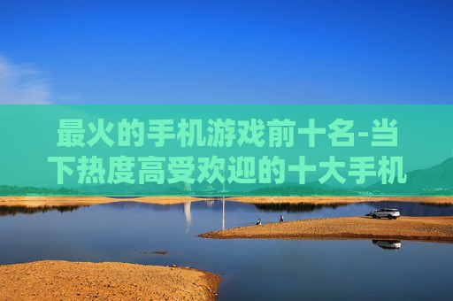 最火的手机游戏前十名-当下热度高受欢迎的十大手机游戏