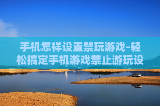 手机怎样设置禁玩游戏-轻松搞定手机游戏禁止游玩设置方法