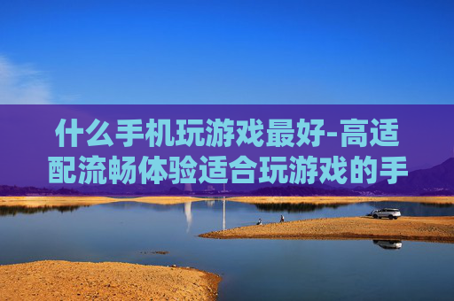 什么手机玩游戏最好-高适配流畅体验适合玩游戏的手机推荐