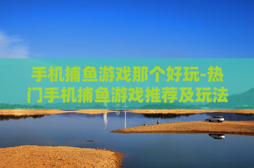 手机捕鱼游戏那个好玩-热门手机捕鱼游戏推荐及玩法体验