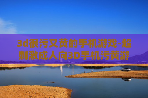 3d很污又黄的手机游戏-超刺激成人向3D手机污黄游戏推荐