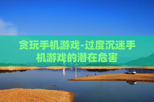 贪玩手机游戏-过度沉迷手机游戏的潜在危害