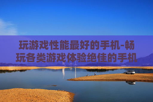 玩游戏性能最好的手机-畅玩各类游戏体验绝佳的手机之选