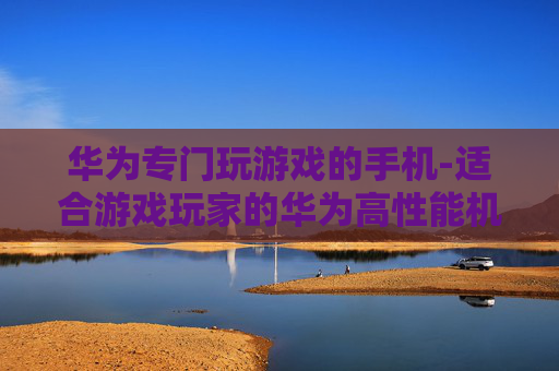 华为专门玩游戏的手机-适合游戏玩家的华为高性能机型