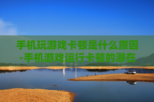 手机玩游戏卡顿是什么原因-手机游戏运行卡顿的潜在因素剖析