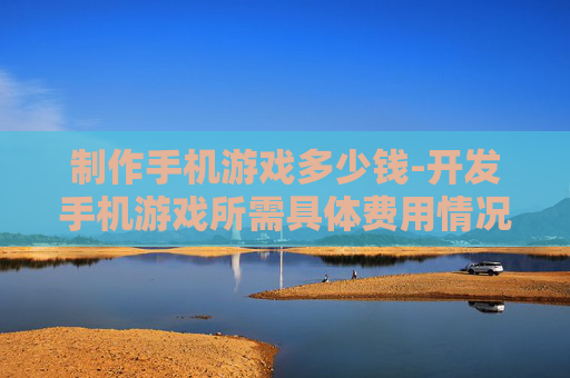 制作手机游戏多少钱-开发手机游戏所需具体费用情况