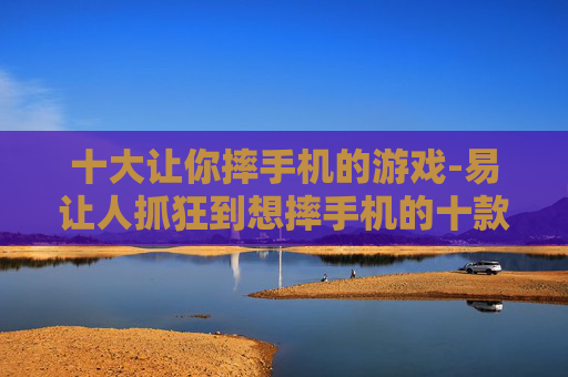 十大让你摔手机的游戏-易让人抓狂到想摔手机的十款游戏
