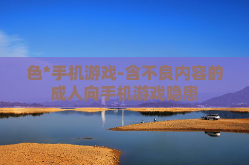 色*手机游戏-含不良内容的成人向手机游戏隐患