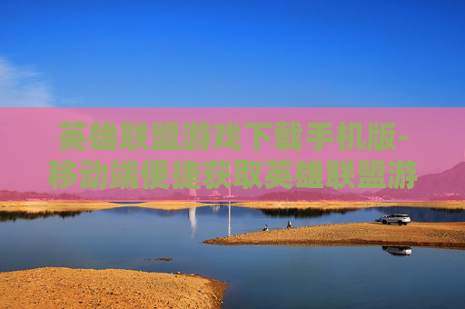 英雄联盟游戏下载手机版-移动端便捷获取英雄联盟游戏资源