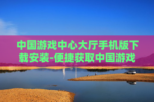 中国游戏中心大厅手机版下载安装-便捷获取中国游戏中心大厅移动端版本