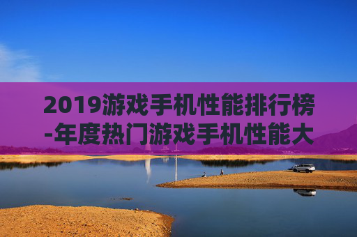 2019游戏手机性能排行榜-年度热门游戏手机性能大排名情况