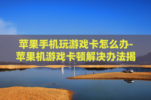 苹果手机玩游戏卡怎么办-苹果机游戏卡顿解决办法揭秘