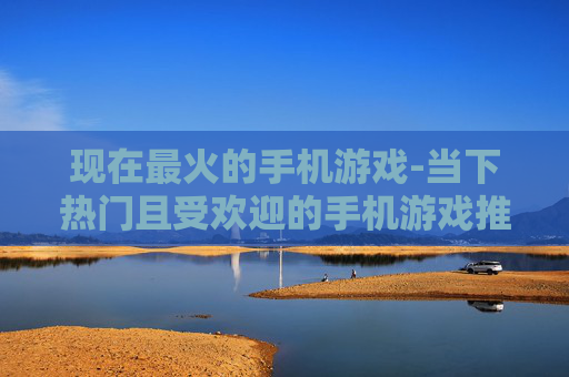 现在最火的手机游戏-当下热门且受欢迎的手机游戏推荐