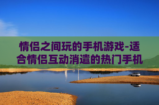 情侣之间玩的手机游戏-适合情侣互动消遣的热门手机游戏