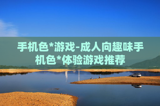 手机色*游戏-成人向趣味手机色*体验游戏推荐