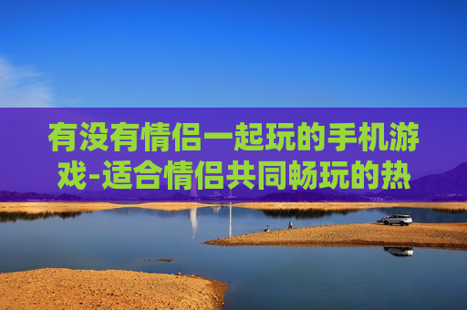 有没有情侣一起玩的手机游戏-适合情侣共同畅玩的热门手机游戏推荐