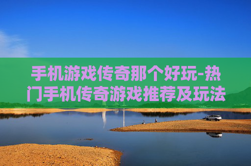 手机游戏传奇那个好玩-热门手机传奇游戏推荐及玩法评测