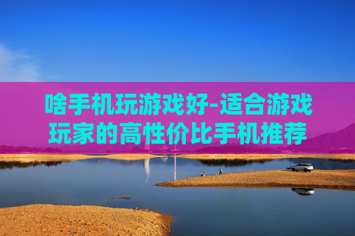 啥手机玩游戏好-适合游戏玩家的高性价比手机推荐